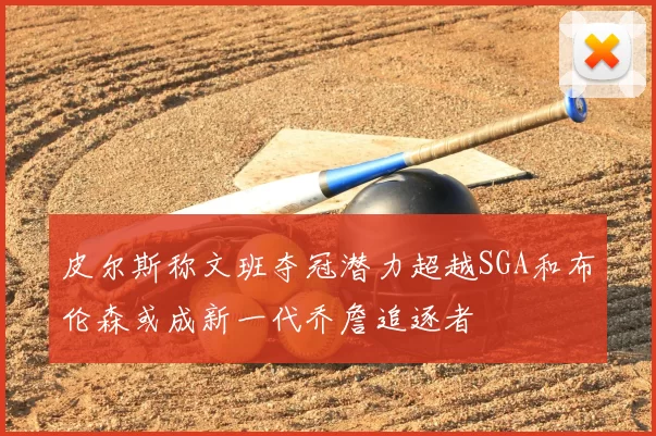 皮尔斯称文班夺冠潜力超越SGA和布伦森或成新一代乔詹追逐者