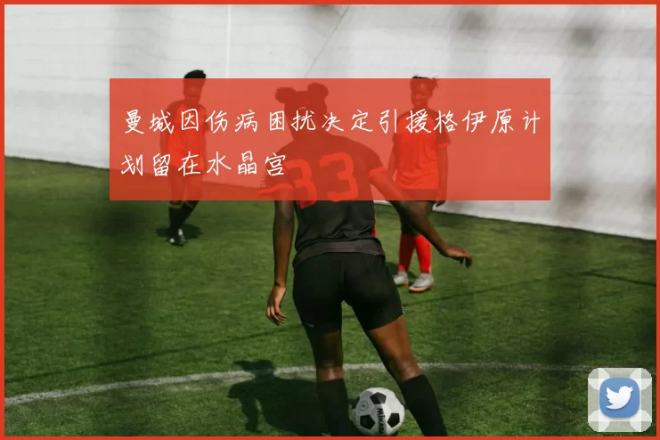 曼城因伤病困扰决定引援格伊原计划留在水晶宫