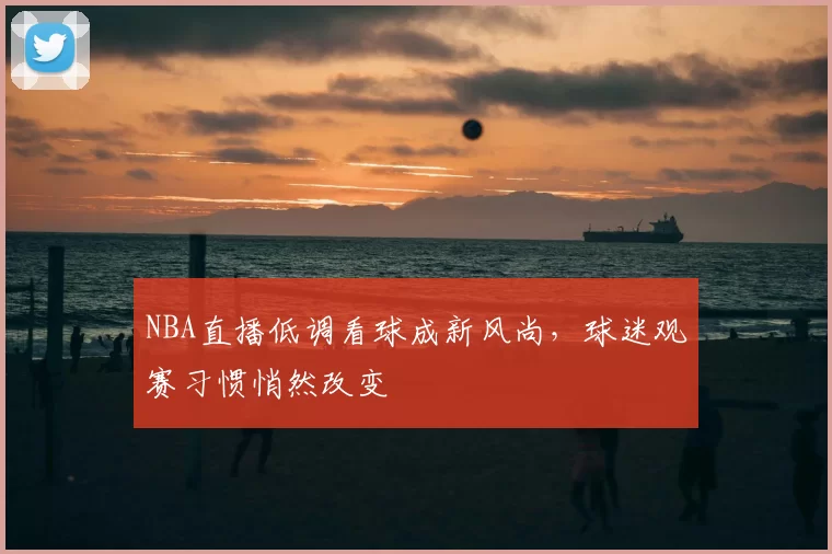 NBA直播低调看球成新风尚，球迷观赛习惯悄然改变