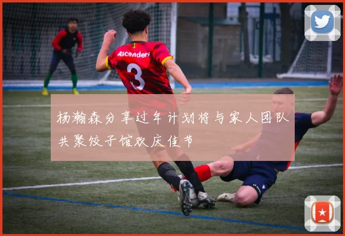 杨瀚森分享过年计划将与家人团队共聚饺子馆欢庆佳节