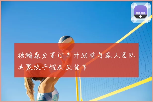杨瀚森分享过年计划将与家人团队共聚饺子馆欢庆佳节