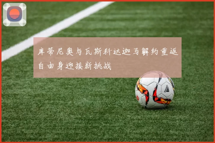 库蒂尼奥与瓦斯科达迦马解约重返自由身迎接新挑战