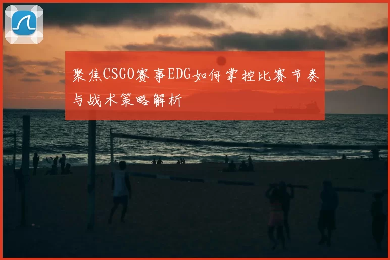 聚焦CSGO赛事EDG如何掌控比赛节奏与战术策略解析