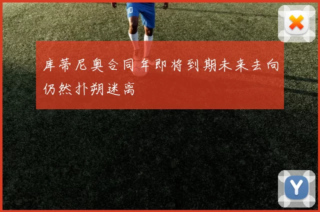 库蒂尼奥合同年即将到期未来去向仍然扑朔迷离