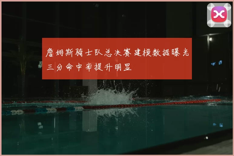 詹姆斯骑士队总决赛建模数据曝光三分命中率提升明显