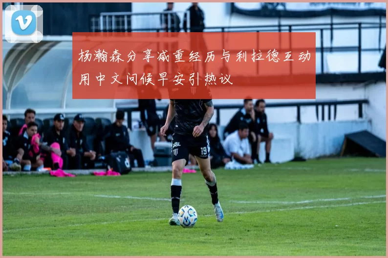 杨瀚森分享减重经历与利拉德互动用中文问候早安引热议