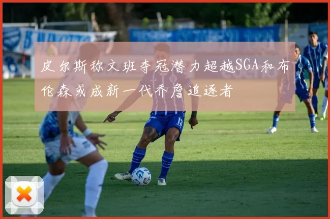 皮尔斯称文班夺冠潜力超越SGA和布伦森或成新一代乔詹追逐者