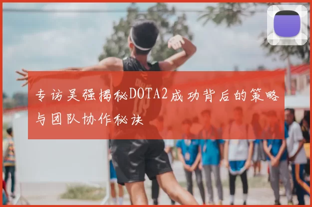 专访吴强揭秘DOTA2成功背后的策略与团队协作秘诀