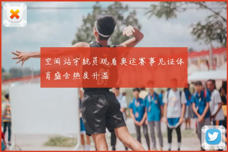 空间站宇航员观看奥运赛事见证体育盛会热度升温