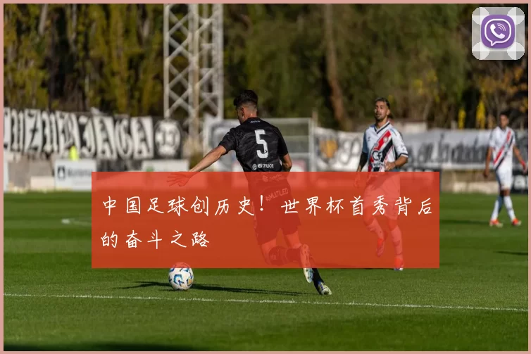 中国足球创历史！世界杯首秀背后的奋斗之路