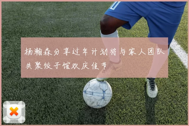 杨瀚森分享过年计划将与家人团队共聚饺子馆欢庆佳节