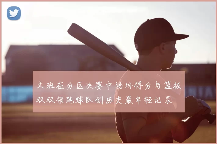 文班在分区决赛中场均得分与篮板双双领跑球队创历史最年轻记录