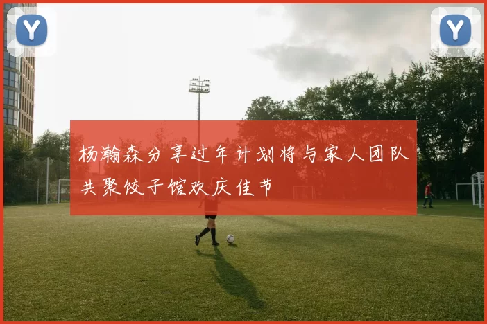 杨瀚森分享过年计划将与家人团队共聚饺子馆欢庆佳节