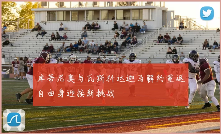 库蒂尼奥与瓦斯科达迦马解约重返自由身迎接新挑战