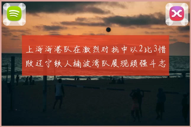 上海海港队在激烈对抗中以2比3惜败辽宁铁人楠波湾队展现顽强斗志