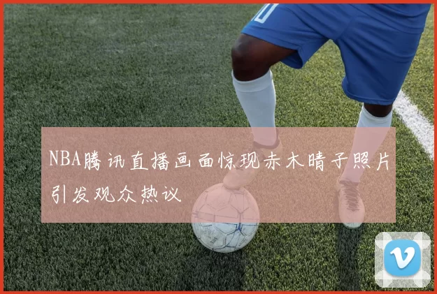 NBA腾讯直播画面惊现赤木晴子照片引发观众热议