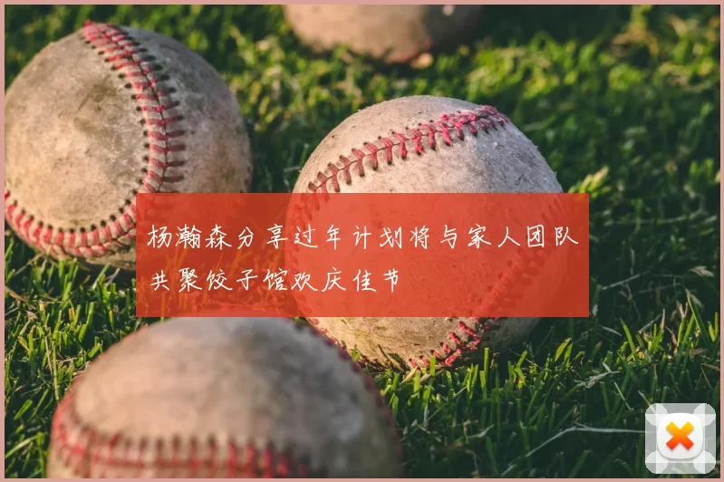 杨瀚森分享过年计划将与家人团队共聚饺子馆欢庆佳节