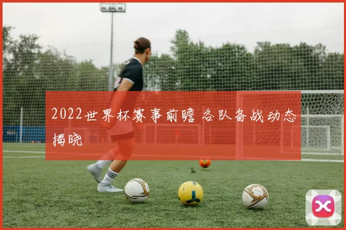 2022世界杯赛事前瞻 各队备战动态揭晓