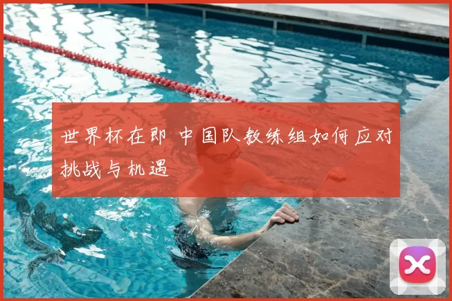 世界杯在即 中国队教练组如何应对挑战与机遇