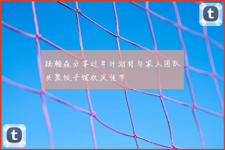 杨瀚森分享过年计划将与家人团队共聚饺子馆欢庆佳节