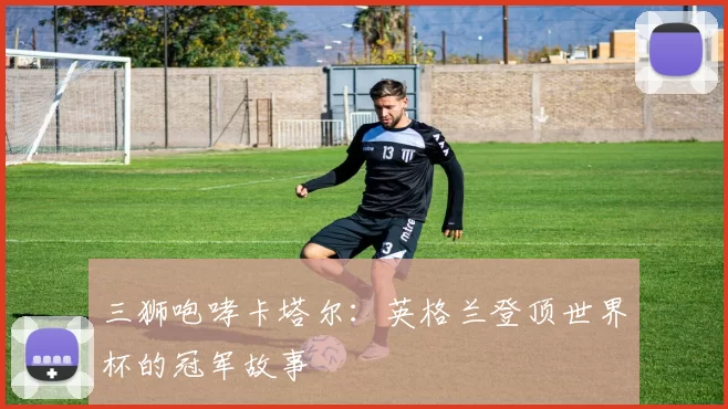 三狮咆哮卡塔尔:英格兰登顶世界杯的冠军故事