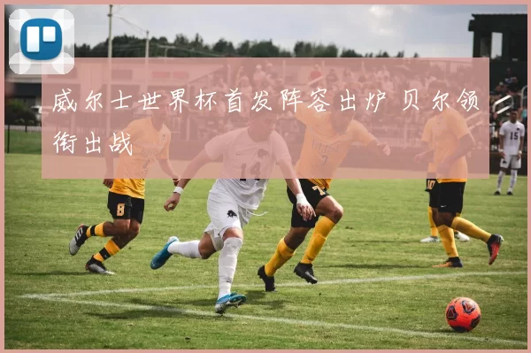 威尔士世界杯首发阵容出炉 贝尔领衔出战