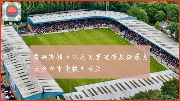 詹姆斯骑士队总决赛建模数据曝光三分命中率提升明显