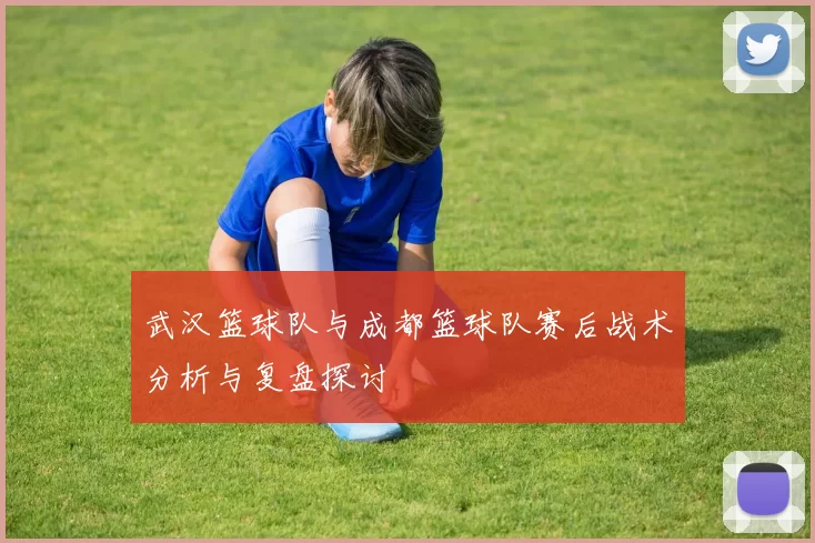 武汉篮球队与成都篮球队赛后战术分析与复盘探讨