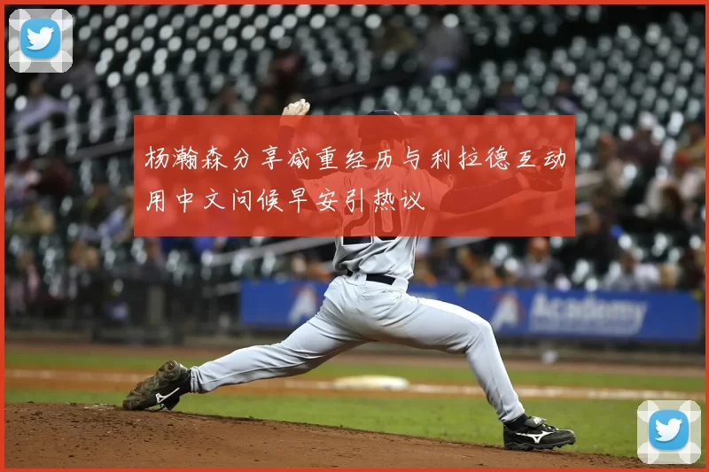 杨瀚森分享减重经历与利拉德互动用中文问候早安引热议