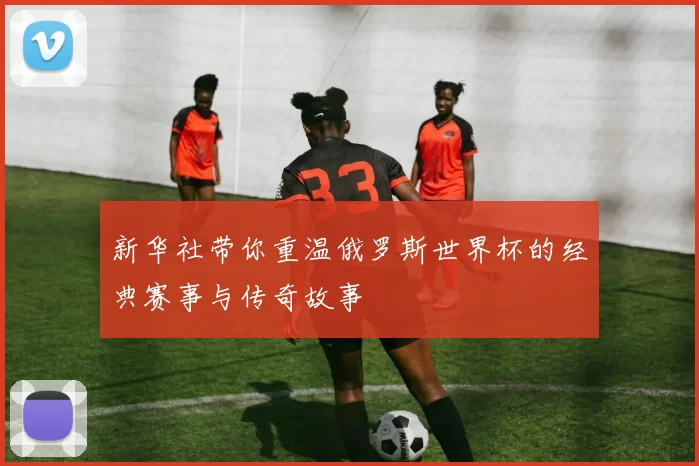 新华社带你重温俄罗斯世界杯的经典赛事与传奇故事