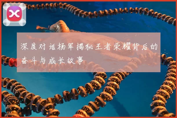 深度对话杨军揭秘王者荣耀背后的奋斗与成长故事