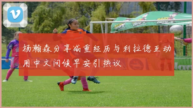杨瀚森分享减重经历与利拉德互动用中文问候早安引热议