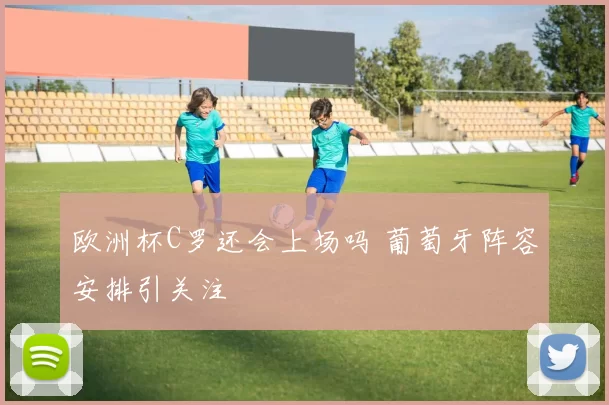 欧洲杯C罗还会上场吗 葡萄牙阵容安排引关注