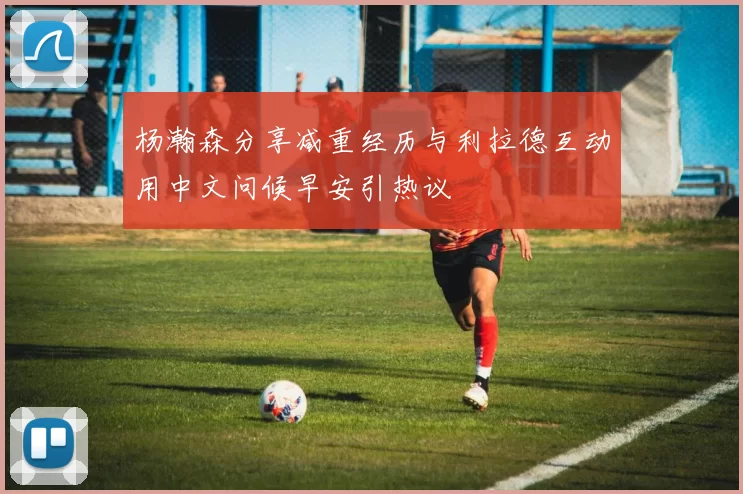 杨瀚森分享减重经历与利拉德互动用中文问候早安引热议
