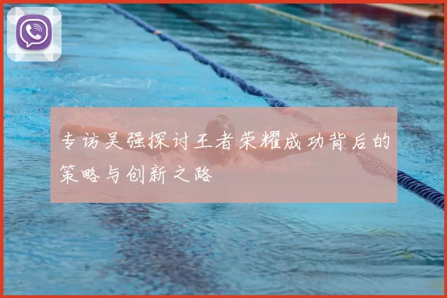 专访吴强探讨王者荣耀成功背后的策略与创新之路