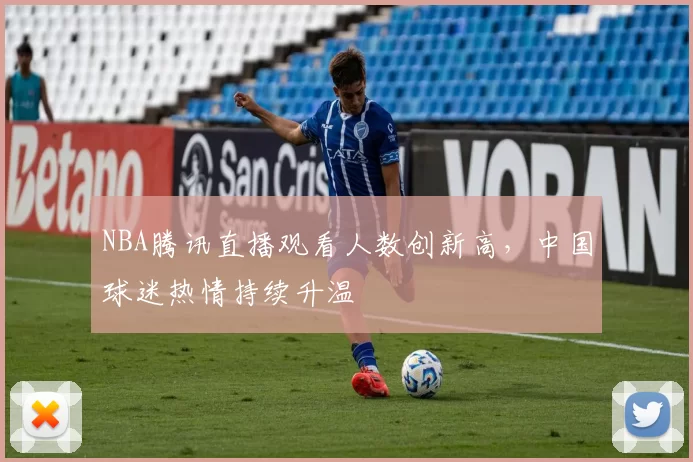 NBA腾讯直播观看人数创新高,中国球迷热情持续升温
