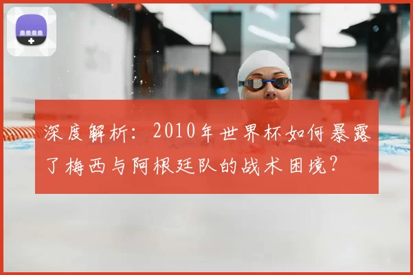 深度解析:2010年世界杯如何暴露了梅西与阿根廷队的战术困境?