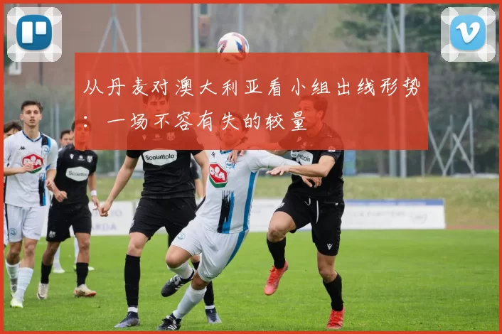从丹麦对澳大利亚看小组出线形势:一场不容有失的较量