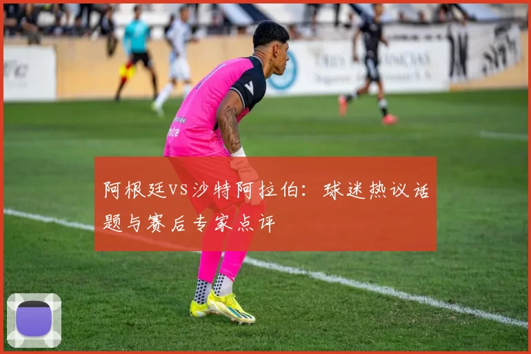 阿根廷vs沙特阿拉伯：球迷热议话题与赛后专家点评
