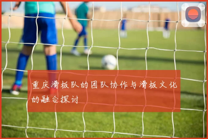 重庆滑板队的团队协作与滑板文化的融合探讨