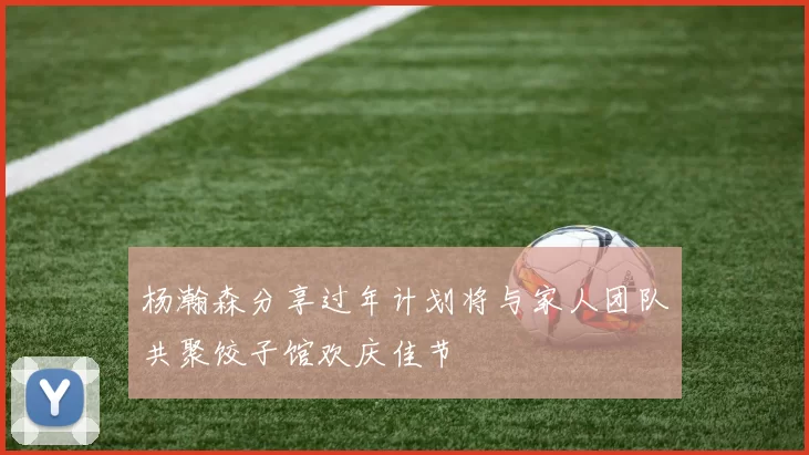 杨瀚森分享过年计划将与家人团队共聚饺子馆欢庆佳节