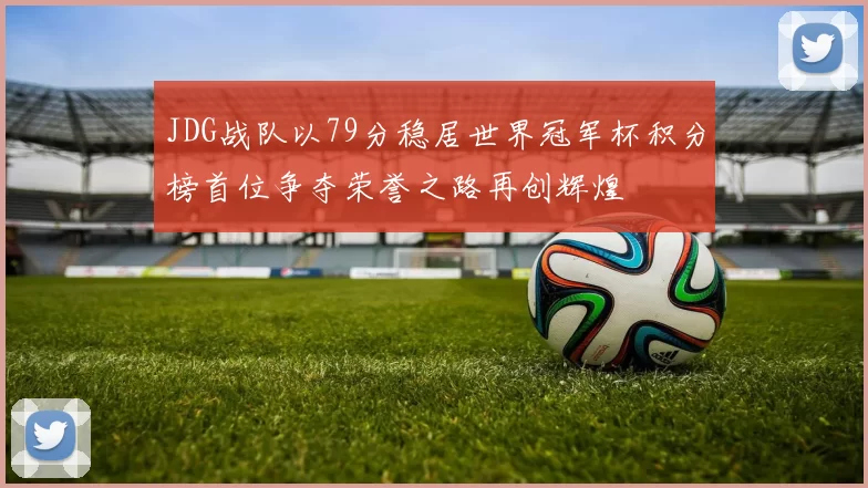 JDG战队以79分稳居世界冠军杯积分榜首位争夺荣誉之路再创辉煌