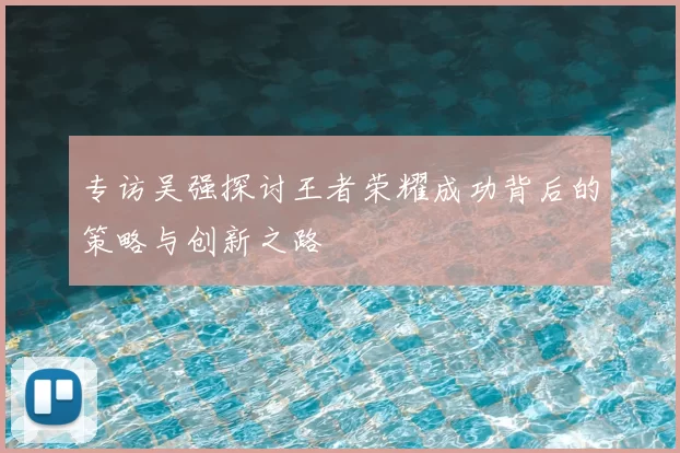 专访吴强探讨王者荣耀成功背后的策略与创新之路
