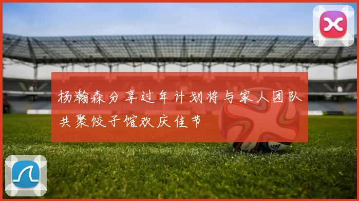 杨瀚森分享过年计划将与家人团队共聚饺子馆欢庆佳节