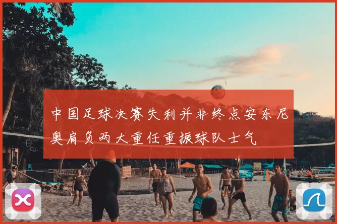 中国足球决赛失利并非终点安东尼奥肩负两大重任重振球队士气