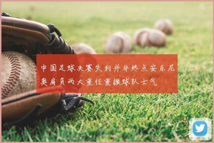 中国足球决赛失利并非终点安东尼奥肩负两大重任重振球队士气