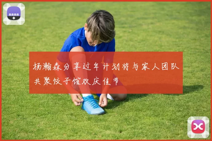 杨瀚森分享过年计划将与家人团队共聚饺子馆欢庆佳节