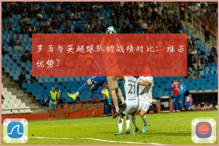 罗马与英超球队的战绩对比:谁占优势?