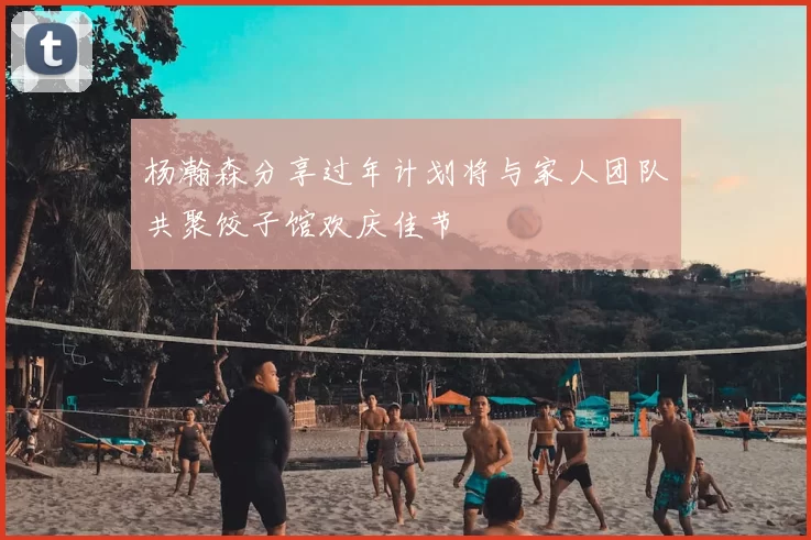 杨瀚森分享过年计划将与家人团队共聚饺子馆欢庆佳节