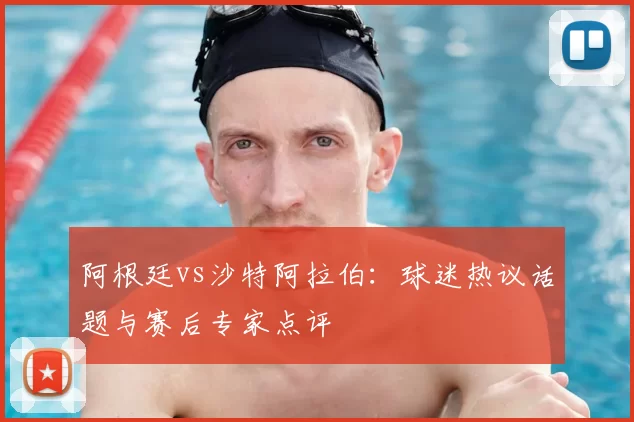 阿根廷vs沙特阿拉伯:球迷热议话题与赛后专家点评